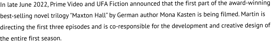 In late June 2022, Prime Video and UFA Fiction announced that the first part of the award-winning  best-selling novel trilogy "Maxton Hall" by German author Mona Kasten is being filmed. Martin is  directing the first three episodes and is co-responsible for the development and creative design of  the entire first season.